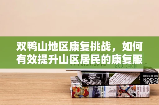 双鸭山地区康复挑战，如何有效提升山区居民的康复服务可及性？