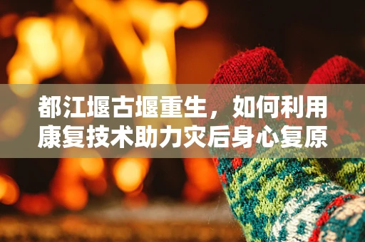 都江堰古堰重生，如何利用康复技术助力灾后身心复原？