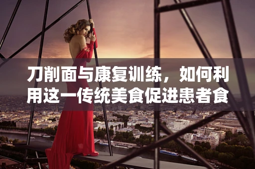 刀削面与康复训练，如何利用这一传统美食促进患者食欲与康复？