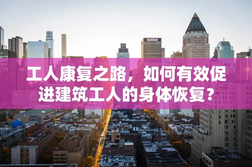 工人康复之路，如何有效促进建筑工人的身体恢复？