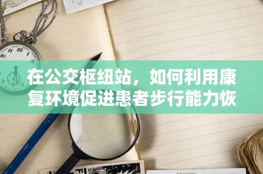 在公交枢纽站，如何利用康复环境促进患者步行能力恢复？