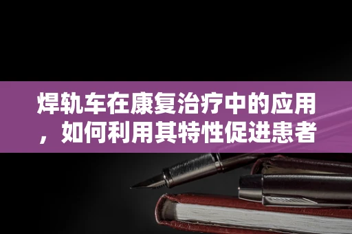 焊轨车在康复治疗中的应用，如何利用其特性促进患者功能恢复？