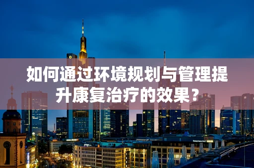 如何通过环境规划与管理提升康复治疗的效果？