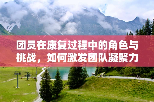 团员在康复过程中的角色与挑战，如何激发团队凝聚力？