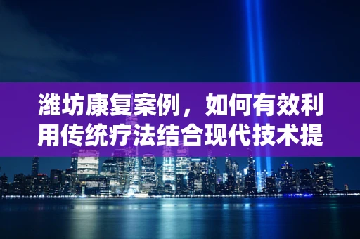 潍坊康复案例，如何有效利用传统疗法结合现代技术提升患者康复效果？