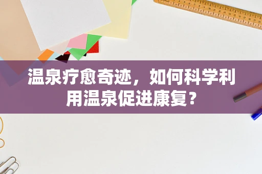 温泉疗愈奇迹，如何科学利用温泉促进康复？