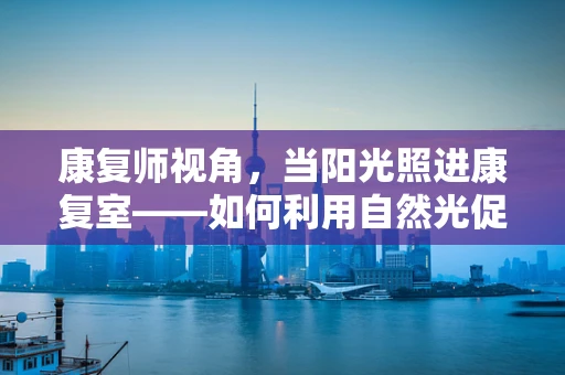 康复师视角，当阳光照进康复室——如何利用自然光促进患者身心恢复？