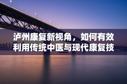 泸州康复新视角，如何有效利用传统中医与现代康复技术结合，促进患者全面恢复？