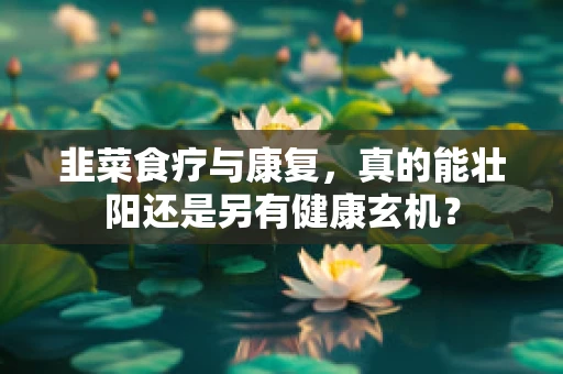 韭菜食疗与康复，真的能壮阳还是另有健康玄机？