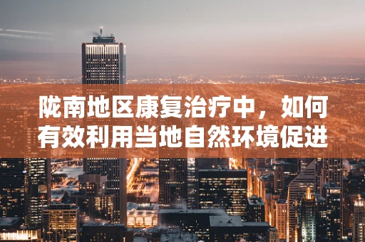 陇南地区康复治疗中，如何有效利用当地自然环境促进患者恢复？
