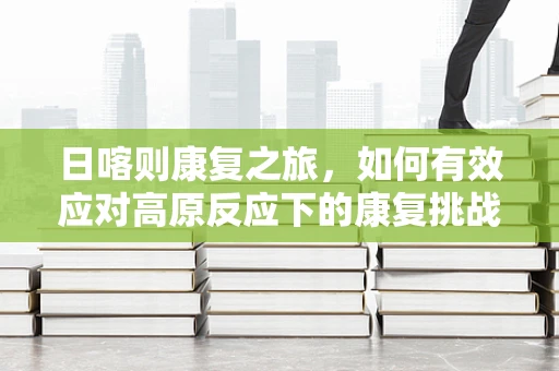 日喀则康复之旅，如何有效应对高原反应下的康复挑战？