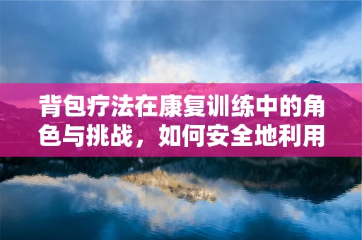 背包疗法在康复训练中的角色与挑战，如何安全地利用背包促进患者行走能力？
