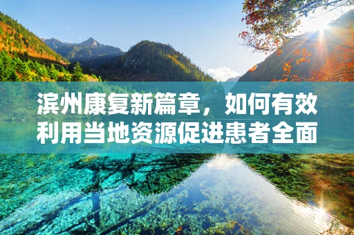 滨州康复新篇章，如何有效利用当地资源促进患者全面康复？