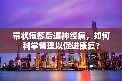 带状疱疹后遗神经痛，如何科学管理以促进康复？
