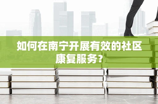 如何在南宁开展有效的社区康复服务？