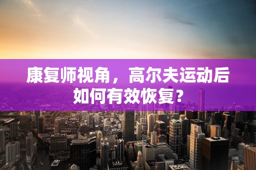 康复师视角，高尔夫运动后如何有效恢复？