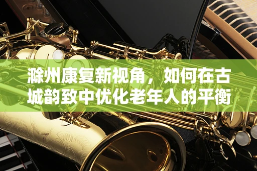 滁州康复新视角，如何在古城韵致中优化老年人的平衡训练？