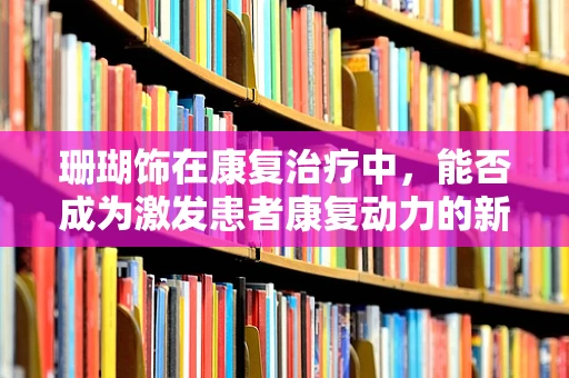 珊瑚饰在康复治疗中，能否成为激发患者康复动力的新元素？
