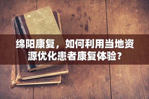 绵阳康复，如何利用当地资源优化患者康复体验？