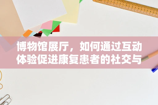 博物馆展厅，如何通过互动体验促进康复患者的社交与认知恢复？
