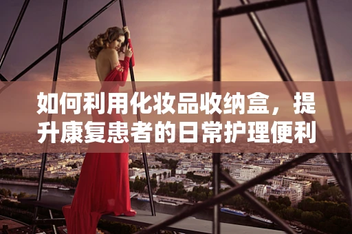 如何利用化妆品收纳盒，提升康复患者的日常护理便利性？