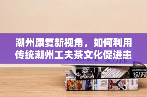 潮州康复新视角，如何利用传统潮州工夫茶文化促进患者身心康复？