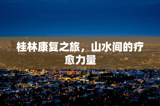 桂林康复之旅，山水间的疗愈力量