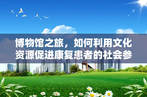博物馆之旅，如何利用文化资源促进康复患者的社会参与？