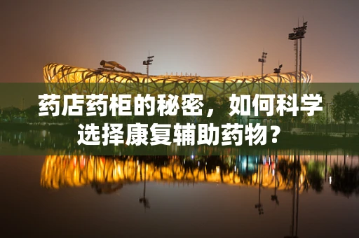 药店药柜的秘密，如何科学选择康复辅助药物？