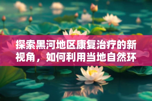 探索黑河地区康复治疗的新视角，如何利用当地自然环境促进患者康复？