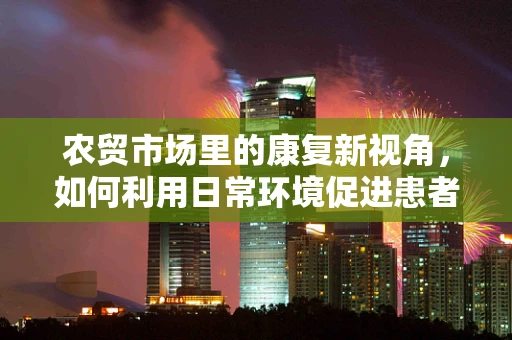 农贸市场里的康复新视角，如何利用日常环境促进患者功能恢复？