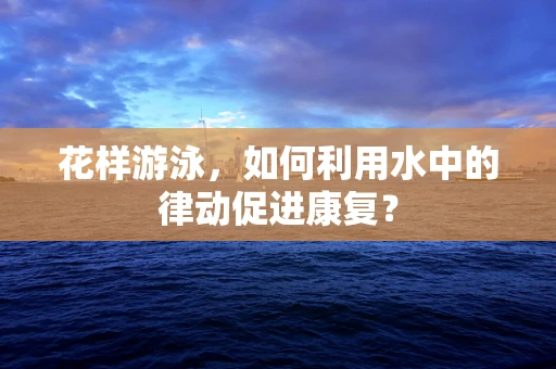 花样游泳，如何利用水中的律动促进康复？