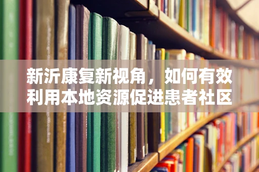新沂康复新视角，如何有效利用本地资源促进患者社区康复？