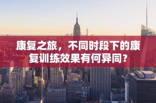 康复之旅，不同时段下的康复训练效果有何异同？