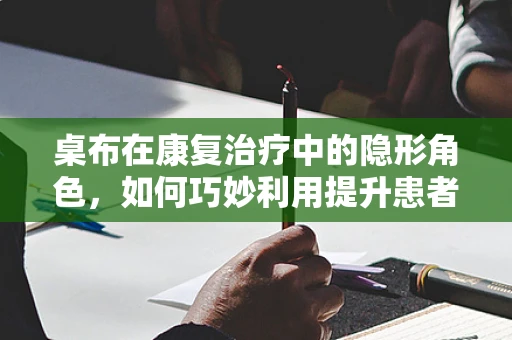 桌布在康复治疗中的隐形角色，如何巧妙利用提升患者餐桌体验？