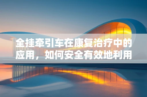 全挂牵引车在康复治疗中的应用，如何安全有效地利用其特性促进患者恢复？