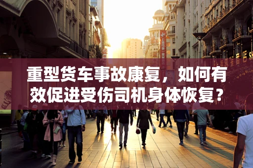 重型货车事故康复，如何有效促进受伤司机身体恢复？