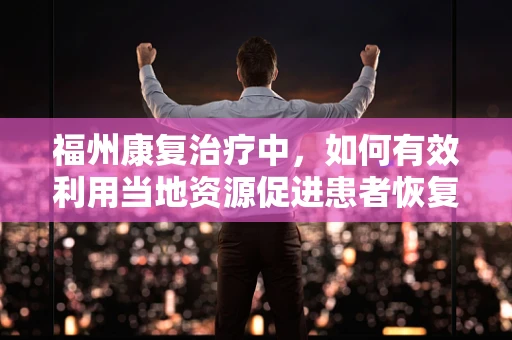 福州康复治疗中，如何有效利用当地资源促进患者恢复？