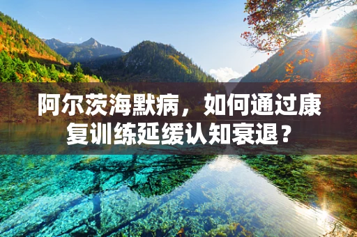 阿尔茨海默病，如何通过康复训练延缓认知衰退？