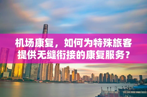 机场康复，如何为特殊旅客提供无缝衔接的康复服务？