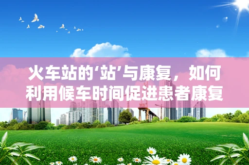 火车站的‘站’与康复，如何利用候车时间促进患者康复？