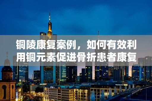 铜陵康复案例，如何有效利用铜元素促进骨折患者康复？