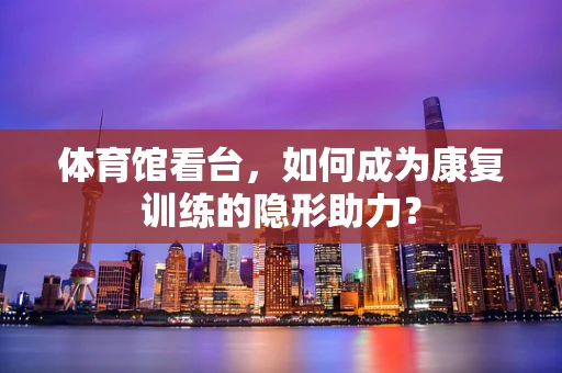 体育馆看台，如何成为康复训练的隐形助力？