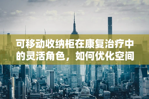 可移动收纳柜在康复治疗中的灵活角色，如何优化空间与效率？