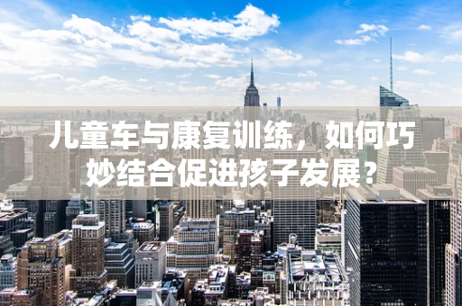 儿童车与康复训练，如何巧妙结合促进孩子发展？