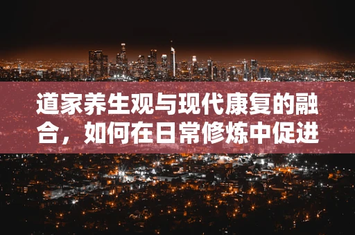 道家养生观与现代康复的融合，如何在日常修炼中促进身心康复？