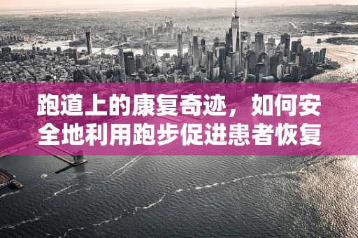 跑道上的康复奇迹，如何安全地利用跑步促进患者恢复？