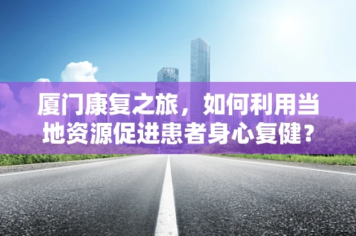 厦门康复之旅，如何利用当地资源促进患者身心复健？