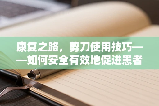 康复之路，剪刀使用技巧——如何安全有效地促进患者手部功能恢复？