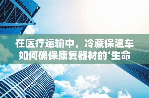 在医疗运输中，冷藏保温车如何确保康复器材的‘生命线’持续温暖？